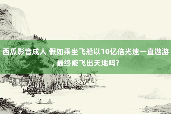 西瓜影音成人 假如乘坐飞船以10亿倍光速一直遨游， 最终能飞出天地吗?