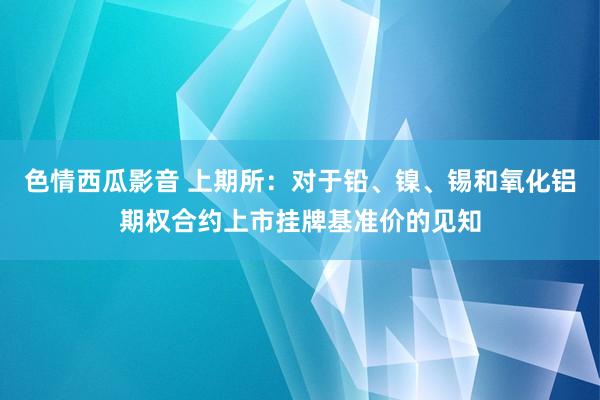 色情西瓜影音 上期所：对于铅、镍、锡和氧化铝期权合约上市挂牌基准价的见知