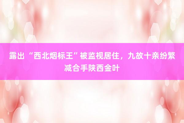 露出 “西北烟标王”被监视居住，九故十亲纷繁减合手陕西金叶