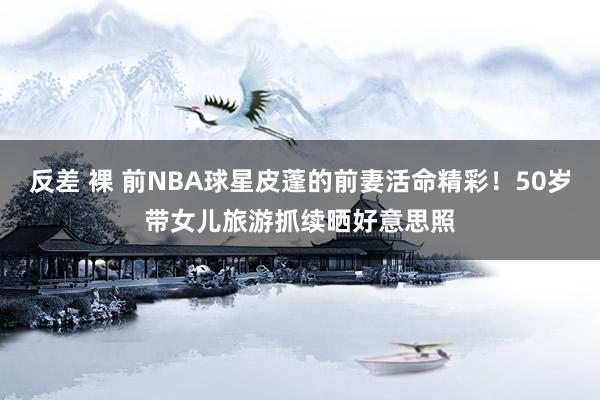 反差 裸 前NBA球星皮蓬的前妻活命精彩！50岁带女儿旅游抓续晒好意思照