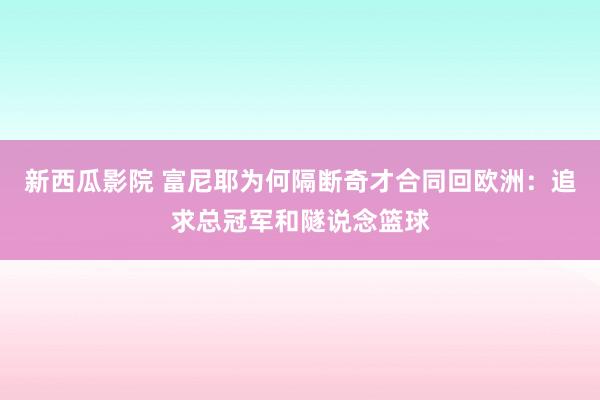 新西瓜影院 富尼耶为何隔断奇才合同回欧洲：追求总冠军和隧说念篮球