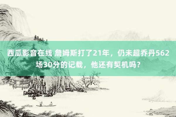 西瓜影音在线 詹姆斯打了21年，仍未超乔丹562场30分的记载，他还有契机吗？