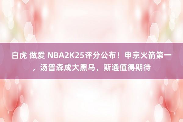 白虎 做爱 NBA2K25评分公布！申京火箭第一，汤普森成大黑马，斯通值得期待