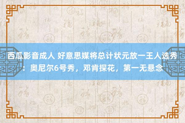 西瓜影音成人 好意思媒将总计状元放一王人选秀：奥尼尔6号秀，邓肯探花，第一无悬念