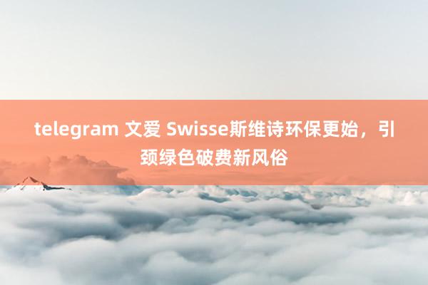 telegram 文爱 Swisse斯维诗环保更始，引颈绿色破费新风俗