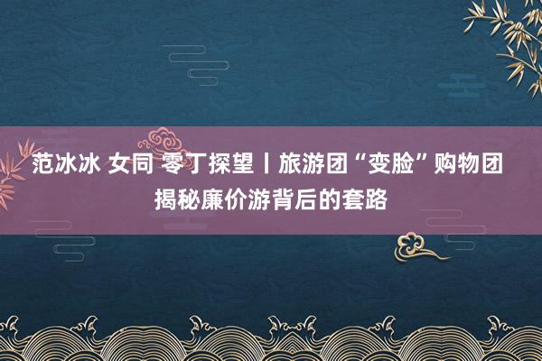 范冰冰 女同 零丁探望丨旅游团“变脸”购物团 揭秘廉价游背后的套路