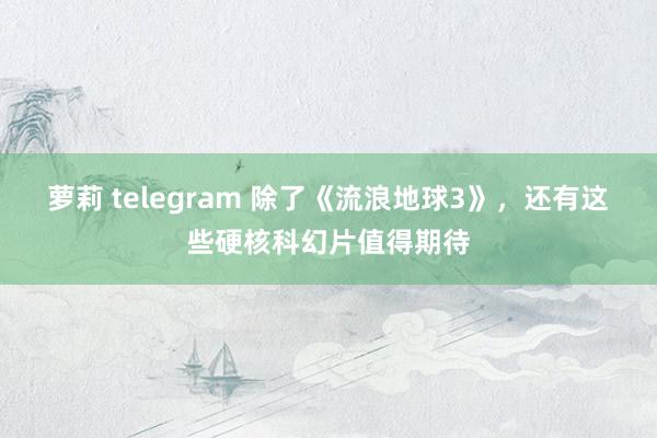 萝莉 telegram 除了《流浪地球3》，还有这些硬核科幻片值得期待