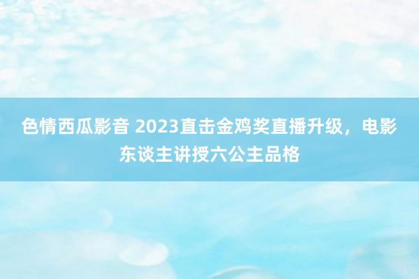 色情西瓜影音 2023直击金鸡奖直播升级，电影东谈主讲授六公主品格