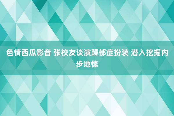 色情西瓜影音 张校友谈演躁郁症扮装 潜入挖掘内步地愫