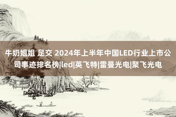 牛奶姐姐 足交 2024年上半年中国LED行业上市公司事迹排名榜|led|英飞特|雷曼光电|聚飞光电