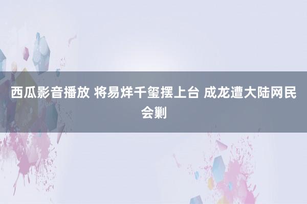 西瓜影音播放 将易烊千玺摆上台 成龙遭大陆网民会剿