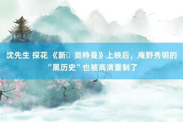 沈先生 探花 《新・奥特曼》上映后，庵野秀明的“黑历史”也被高清重制了