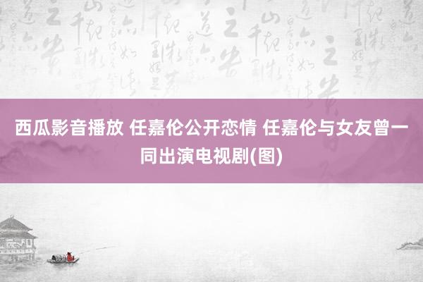 西瓜影音播放 任嘉伦公开恋情 任嘉伦与女友曾一同出演电视剧(图)