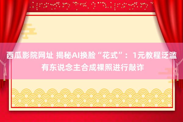 西瓜影院网址 揭秘AI换脸“花式”：1元教程泛滥 有东说念主合成裸照进行敲诈