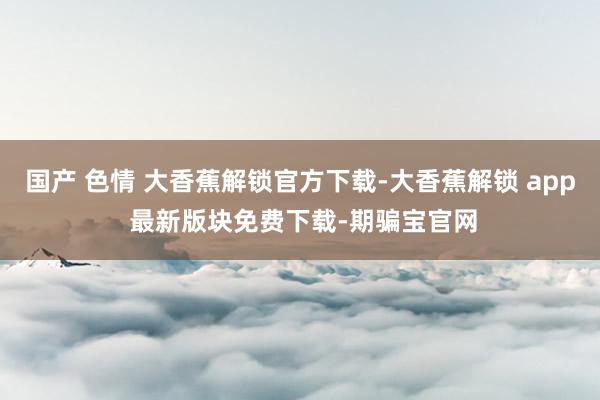 国产 色情 大香蕉解锁官方下载-大香蕉解锁 app 最新版块免费下载-期骗宝官网