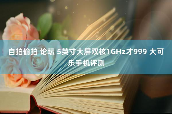 自拍偷拍 论坛 5英寸大屏双核1GHz才999 大可乐手机评测