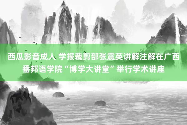 西瓜影音成人 学报裁剪部张震英讲解注解在广西番邦语学院“博学大讲堂”举行学术讲座