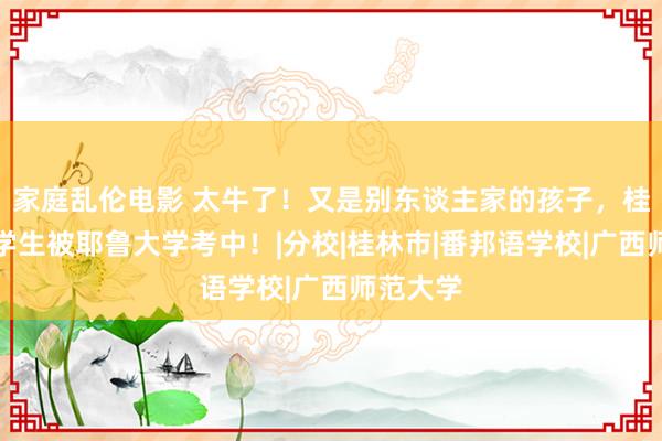 家庭乱伦电影 太牛了！又是别东谈主家的孩子，桂林这名学生被耶鲁大学考中！|分校|桂林市|番邦语学校|广西师范大学