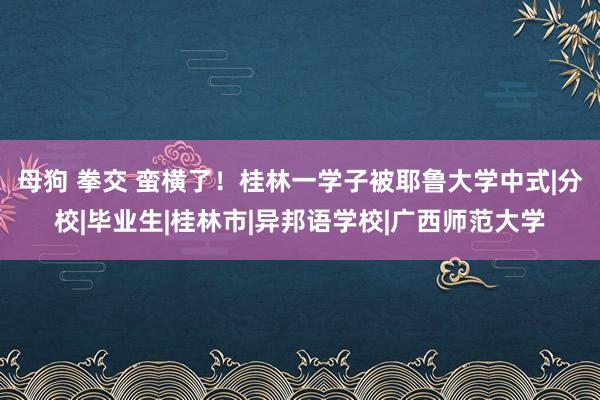 母狗 拳交 蛮横了！桂林一学子被耶鲁大学中式|分校|毕业生|桂林市|异邦语学校|广西师范大学