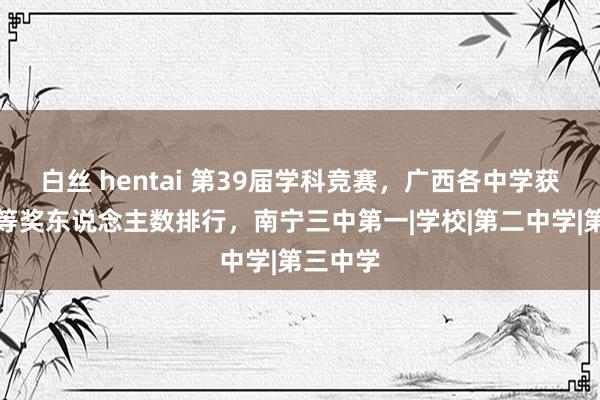 白丝 hentai 第39届学科竞赛，广西各中学获省级一等奖东说念主数排行，南宁三中第一|学校|第二中学|第三中学