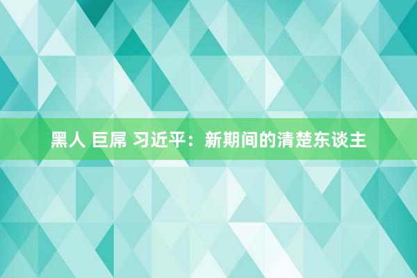 黑人 巨屌 习近平：新期间的清楚东谈主