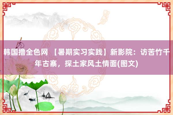 韩国撸全色网 【暑期实习实践】新影院：访苦竹千年古寨，探土家风土情面(图文)