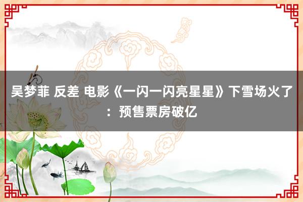 吴梦菲 反差 电影《一闪一闪亮星星》下雪场火了：预售票房破亿