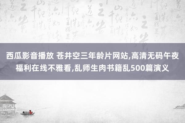 西瓜影音播放 苍井空三年龄片网站，高清无码午夜福利在线不雅看，乱师生肉书籍乱500篇演义