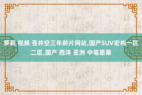 萝莉 视频 苍井空三年龄片网站，国产SUV宏构一区二区，国产 西洋 亚洲 中笔墨幕