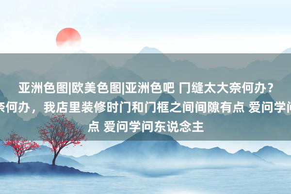 亚洲色图|欧美色图|亚洲色吧 冂缝太大奈何办？冂缝太大奈何办，我店里装修时门和门框之间间隙有点 爱问学问东说念主