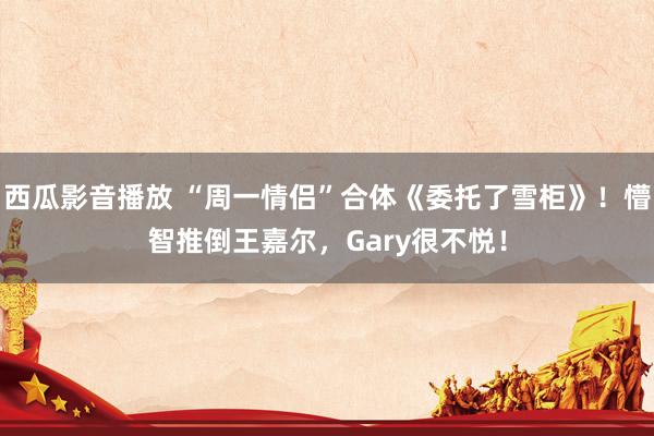 西瓜影音播放 “周一情侣”合体《委托了雪柜》！懵智推倒王嘉尔，Gary很不悦！