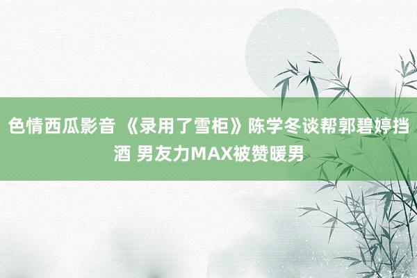 色情西瓜影音 《录用了雪柜》陈学冬谈帮郭碧婷挡酒 男友力MAX被赞暖男