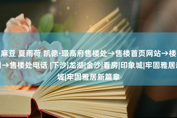 麻豆 夏雨荷 凯德·璟高府售楼处→售楼首页网站→楼盘细目→售楼处电话 |下沙|龙湖|金沙|看房|印象城|牢固雅居新篇章