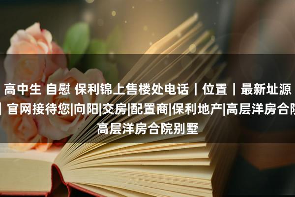 高中生 自慰 保利锦上售楼处电话｜位置｜最新址源信息｜官网接待您|向阳|交房|配置商|保利地产|高层洋房合院别墅