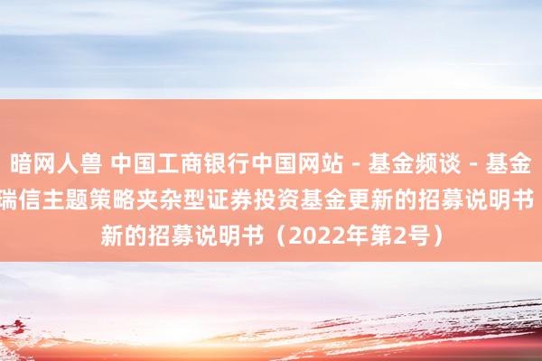 暗网人兽 中国工商银行中国网站－基金频谈－基金公告栏目－工银瑞信主题策略夹杂型证券投资基金更新的招募说明书（2022年第2号）