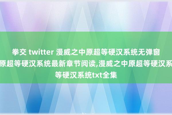 拳交 twitter 漫威之中原超等硬汉系统无弹窗，漫威之中原超等硬汉系统最新章节阅读，漫威之中原超等硬汉系统txt全集