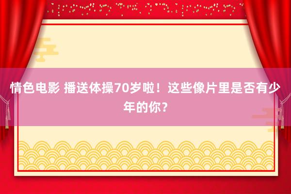 情色电影 播送体操70岁啦！这些像片里是否有少年的你？