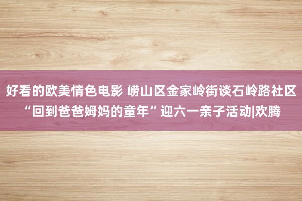 好看的欧美情色电影 崂山区金家岭街谈石岭路社区“回到爸爸姆妈的童年”迎六一亲子活动|欢腾