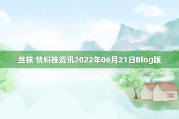 丝袜 快科技资讯2022年06月21日Blog版