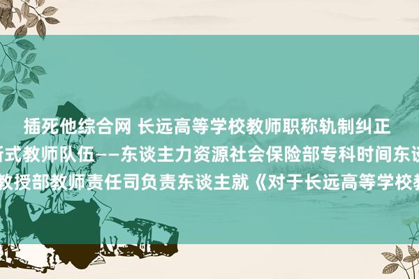 插死他综合网 长远高等学校教师职称轨制纠正 建造高教化专科化翻新式教师队伍——东谈主力资源社会保险部专科时间东谈主员料理司 教授部教师责任司负责东谈主就《对于长远高等学校教师职称轨制纠正的指导意见》答记者问