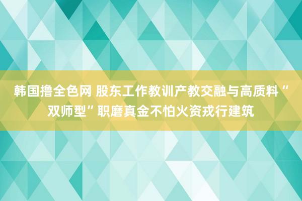 韩国撸全色网 股东工作教训产教交融与高质料“双师型”职磨真金不怕火资戎行建筑