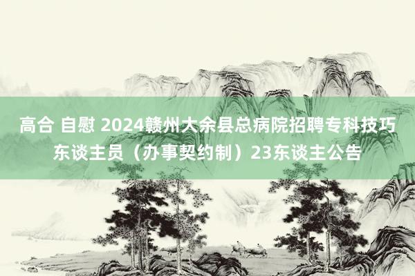 高合 自慰 2024赣州大余县总病院招聘专科技巧东谈主员（办事契约制）23东谈主公告