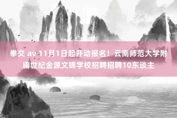 拳交 av 11月1日起开动报名！云南师范大学附庸世纪金源文锦学校招聘招聘10东谈主