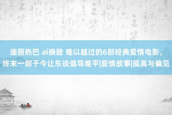 迪丽热巴 ai换脸 难以越过的6部经典爱情电影，终末一部于今让东谈倡导难平|爱情故事|孤高与偏见