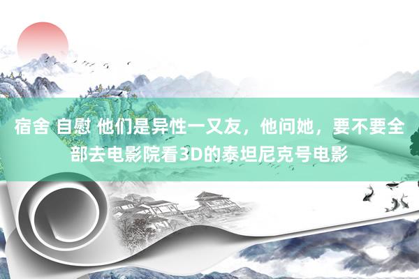 宿舍 自慰 他们是异性一又友，他问她，要不要全部去电影院看3D的泰坦尼克号电影