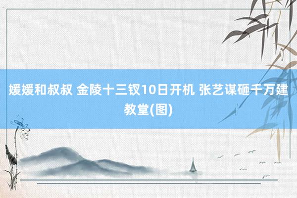 媛媛和叔叔 金陵十三钗10日开机 张艺谋砸千万建教堂(图)