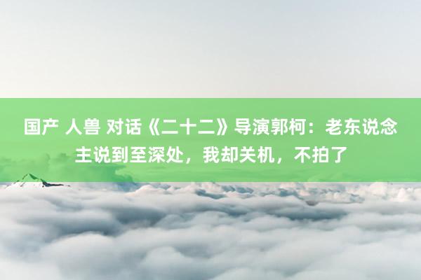 国产 人兽 对话《二十二》导演郭柯：老东说念主说到至深处，我却关机，不拍了