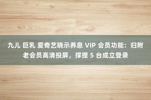 九儿 巨乳 爱奇艺晓示养息 VIP 会员功能：归附老会员高清投屏，撑捏 5 台成立登录