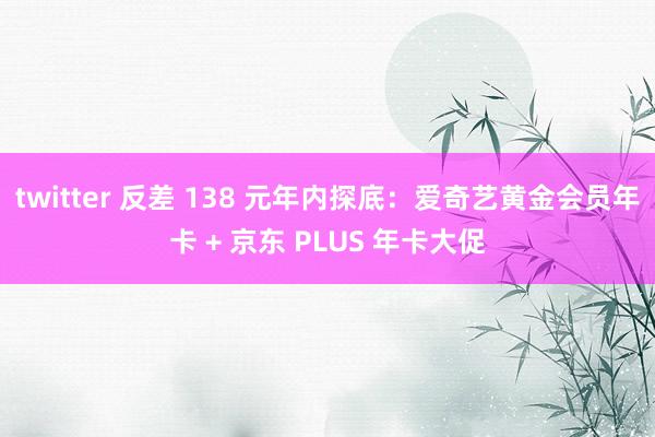 twitter 反差 138 元年内探底：爱奇艺黄金会员年卡 + 京东 PLUS 年卡大促