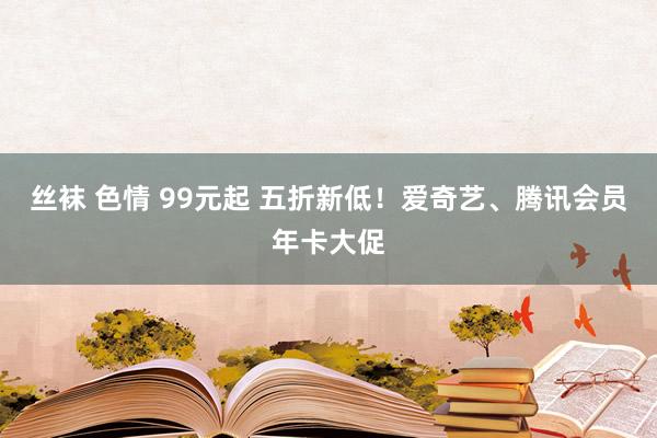 丝袜 色情 99元起 五折新低！爱奇艺、腾讯会员年卡大促